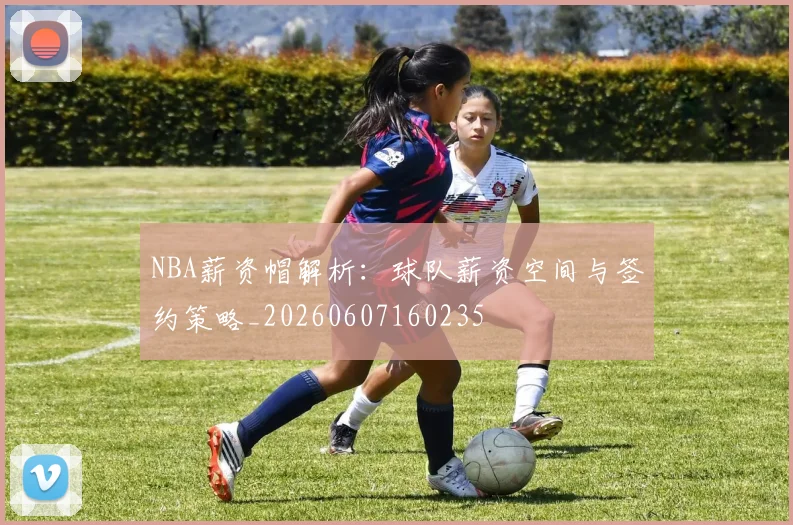 NBA薪资帽解析：球队薪资空间与签约策略_20260607160235
