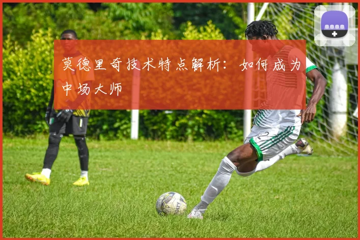 莫德里奇技术特点解析：如何成为中场大师