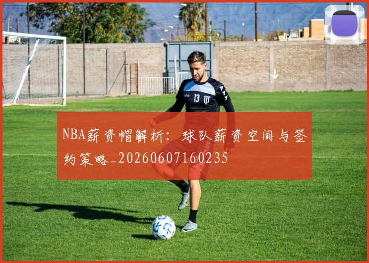 NBA薪资帽解析：球队薪资空间与签约策略_20260607160235