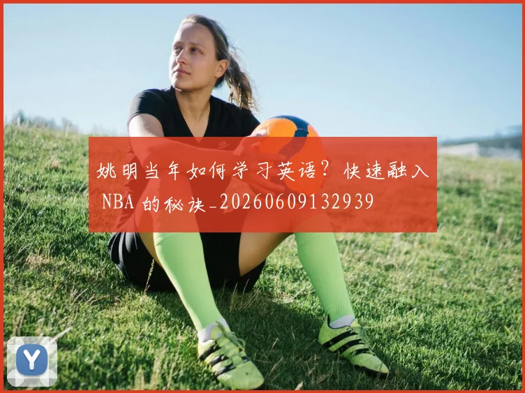 姚明当年如何学习英语？快速融入 NBA 的秘诀_20260609132939